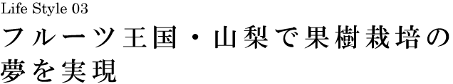山梨 Life Style 03 フルーツ王国・山梨で果樹栽培の夢を実現