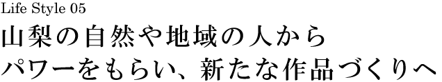 山梨 Life Style 05 山梨の自然や地域の人からパワーをもらい、新たな作品づくりへ