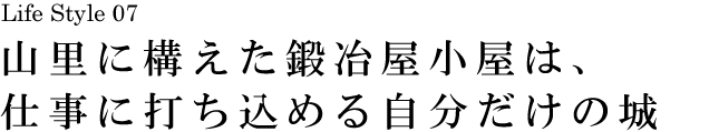 山梨 Life Style 07 山里に構えた鍛冶屋小屋は、仕事に打ち込める自分だけの城