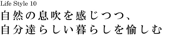 山梨 Life Style 10 自然の息吹を感じつつ、自分達らしい暮らしを愉しむ