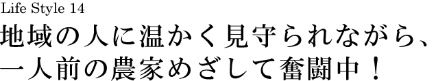 山梨 Life Style 14 地域の人に温かく見守られながら、一人前の農家めざして奮闘中！