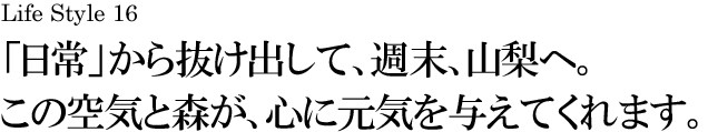 山梨 Life Style 16 「日常」から抜け出して、週末、山梨へ。この空気と森が、心に元気を与えてくれます。