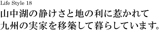 山梨 Life Style 18 山中湖の静けさと地の利に惹かれて九州の実家を移築して暮らしています。