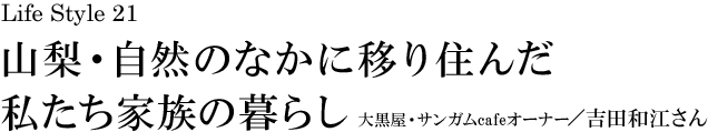 山梨 Life Style 21 山梨・自然のなかに移り住んだ私たち家族の暮らし 大黒屋・サンガムcafeオーナー／吉田和江さん