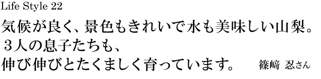 山梨 Life Style 22 気候が良く、景色もきれいで水も美味しい山梨。３人の息子たちも、伸び伸びとたくましく育っています。／篠﨑 忍さん