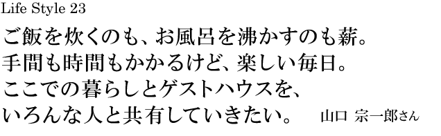 山梨 Life Style 23 ご飯を炊くのも、お風呂を沸かすのも薪。手間も時間もかかるけど、楽しい毎日。ここでの暮らしとゲストハウスを、いろんな人と共有していきたい。／山口 宗一郎さん