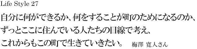 山梨 Life Style 27 自分に何ができるか、何をすることが町のためになるのか、ずっとここに住んでいる人たちの目線で考え、これからもこの町で生きていきたい。