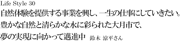 山梨 Life Style 30 自然体験を提供する事業を興し、一生の仕事にしていきたい。豊かな自然と清らかな水に彩られた大月市で、夢の実現に向かって邁進中