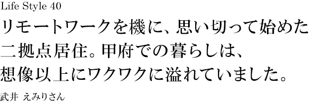 山梨 Life Style 40 リモートワークを機に、思い切って始めた二拠点居住。甲府での暮らしは、想像以上にワクワクに溢れていました。