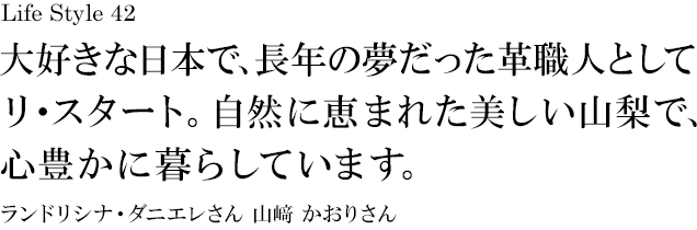 山梨 Life Style 42 大好きな日本で、長年の夢だった革職人としてリ・スタート。自然に恵まれた美しい山梨で、心豊かに暮らしています。